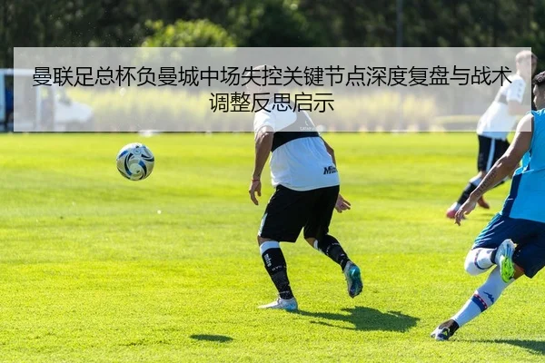 曼联足总杯负曼城中场失控关键节点深度复盘与战术调整反思启示